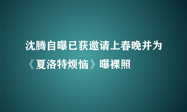 沈腾自曝已获邀请上春晚并为《夏洛特烦恼》曝裸照