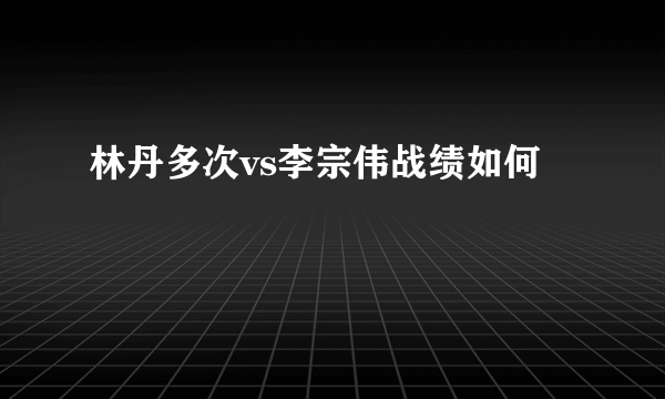 林丹多次vs李宗伟战绩如何