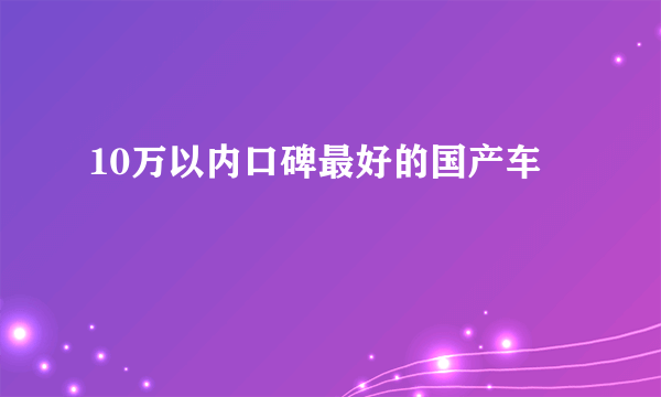 10万以内口碑最好的国产车