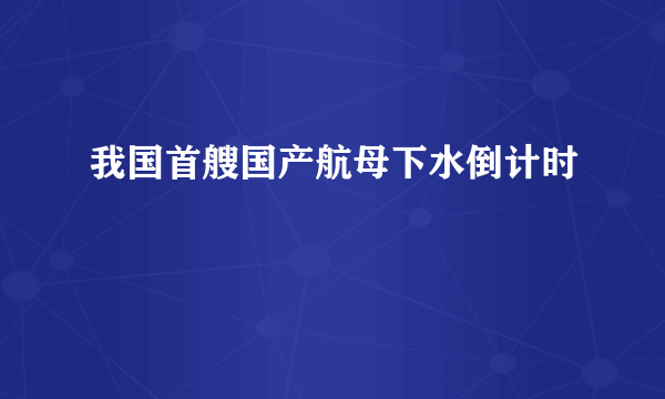 我国首艘国产航母下水倒计时