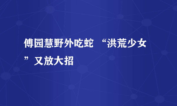 傅园慧野外吃蛇 “洪荒少女”又放大招