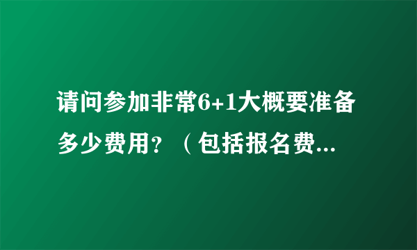 请问参加非常6+1大概要准备多少费用？（包括报名费和自己的个人消费）