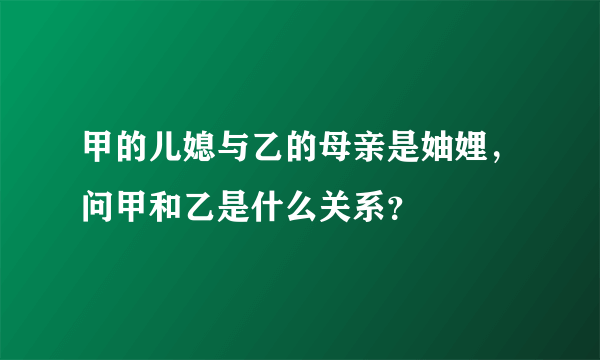 甲的儿媳与乙的母亲是妯娌，问甲和乙是什么关系？