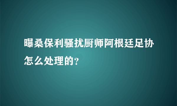 曝桑保利骚扰厨师阿根廷足协怎么处理的？