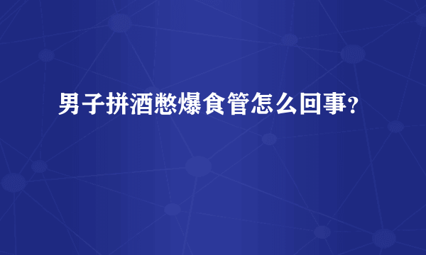 男子拼酒憋爆食管怎么回事？