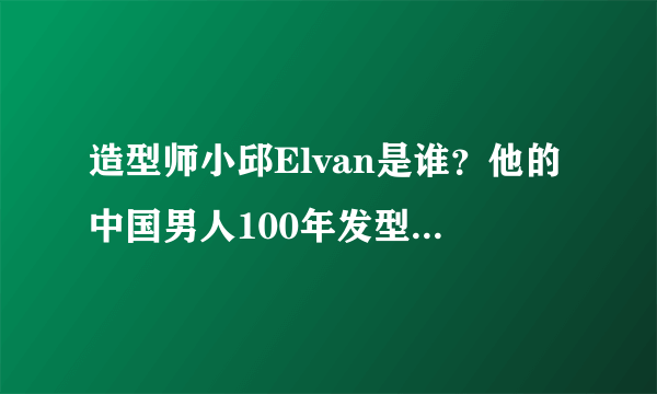 造型师小邱Elvan是谁？他的中国男人100年发型变化视频好赞！