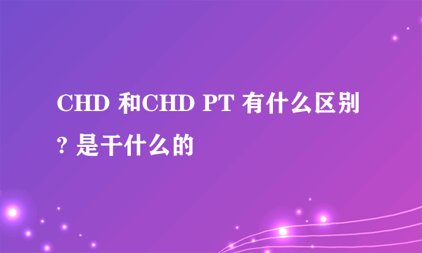 CHD 和CHD PT 有什么区别? 是干什么的