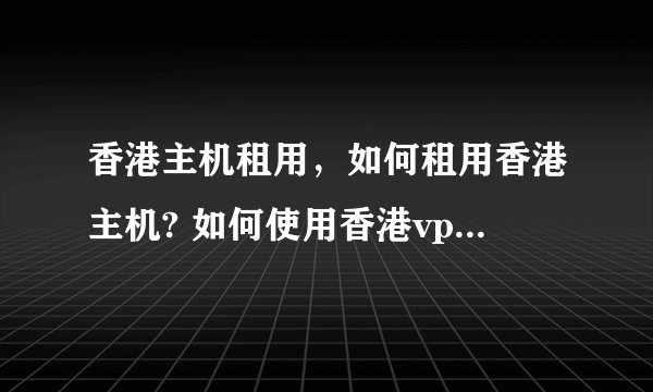 香港主机租用，如何租用香港主机? 如何使用香港vps服务器？