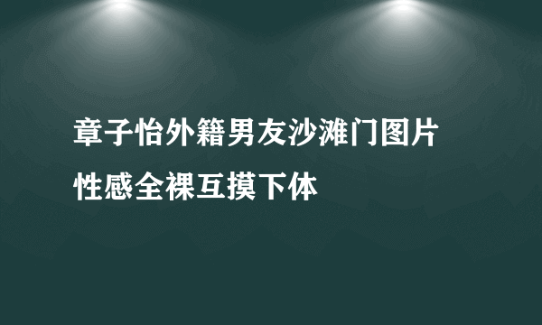 章子怡外籍男友沙滩门图片 性感全裸互摸下体