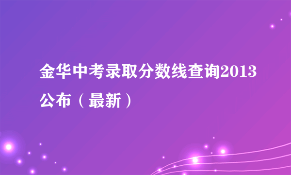 金华中考录取分数线查询2013公布（最新）