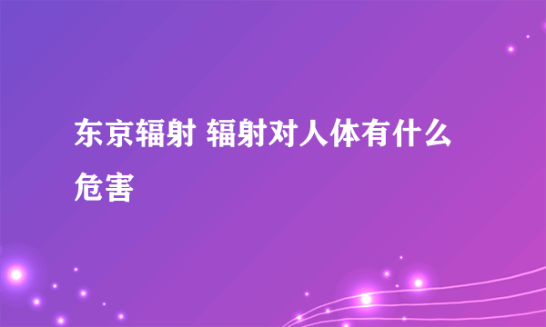 东京辐射 辐射对人体有什么危害