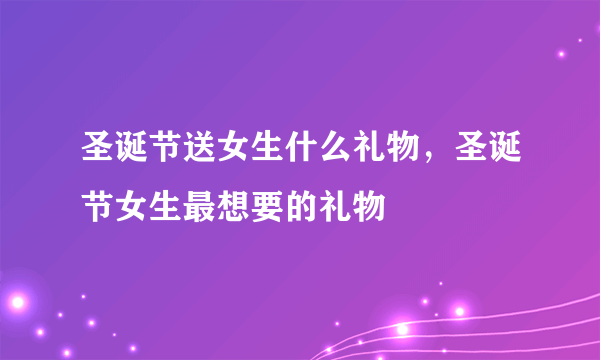 圣诞节送女生什么礼物，圣诞节女生最想要的礼物