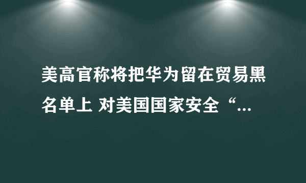 美高官称将把华为留在贸易黑名单上 对美国国家安全“构成威胁”