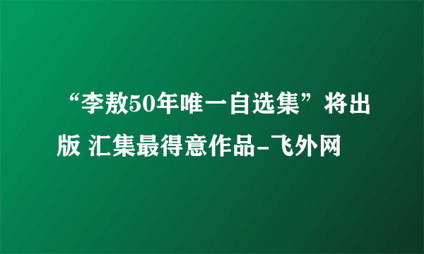 “李敖50年唯一自选集”将出版 汇集最得意作品-飞外网