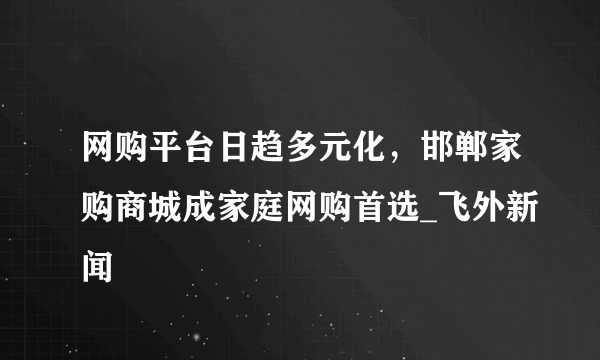 网购平台日趋多元化，邯郸家购商城成家庭网购首选_飞外新闻