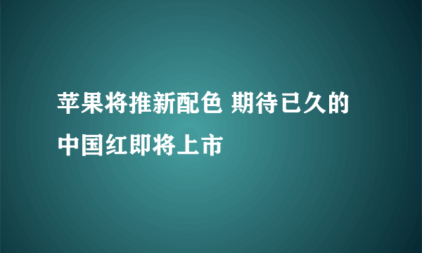 苹果将推新配色 期待已久的中国红即将上市