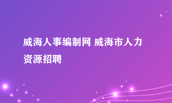 威海人事编制网 威海市人力资源招聘