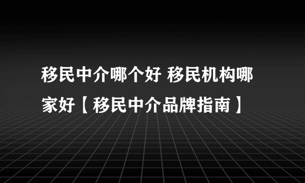 移民中介哪个好 移民机构哪家好【移民中介品牌指南】