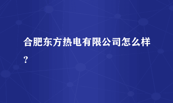 合肥东方热电有限公司怎么样？