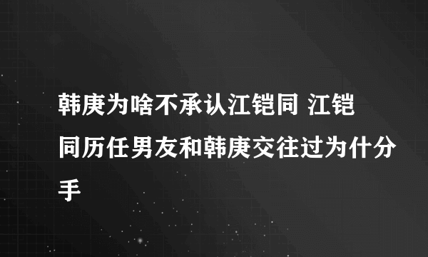 韩庚为啥不承认江铠同 江铠同历任男友和韩庚交往过为什分手