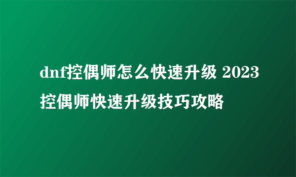 dnf控偶师怎么快速升级 2023控偶师快速升级技巧攻略