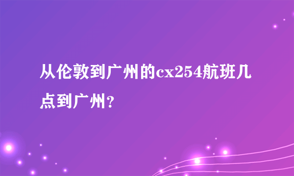 从伦敦到广州的cx254航班几点到广州？