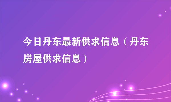 今日丹东最新供求信息（丹东房屋供求信息）