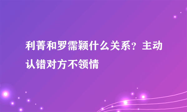 利菁和罗霈颖什么关系？主动认错对方不领情