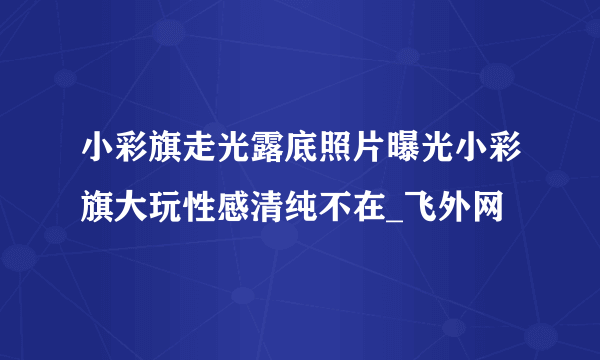 小彩旗走光露底照片曝光小彩旗大玩性感清纯不在_飞外网