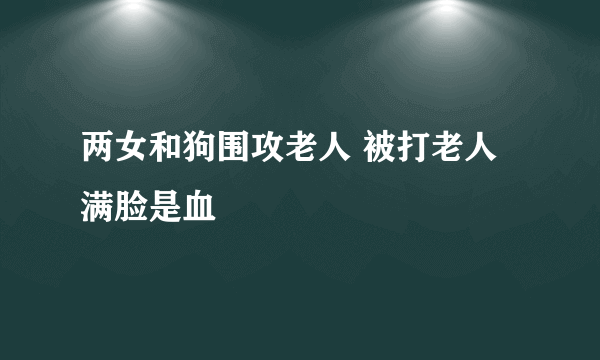 两女和狗围攻老人 被打老人满脸是血