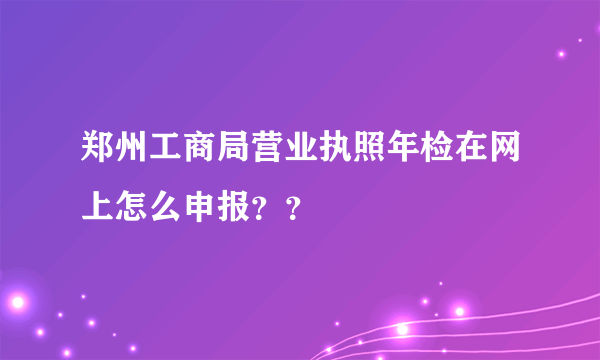 郑州工商局营业执照年检在网上怎么申报？？