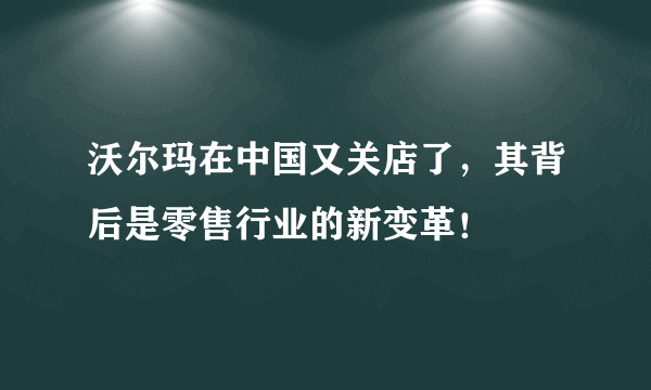 沃尔玛在中国又关店了，其背后是零售行业的新变革！