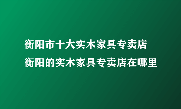 衡阳市十大实木家具专卖店 衡阳的实木家具专卖店在哪里