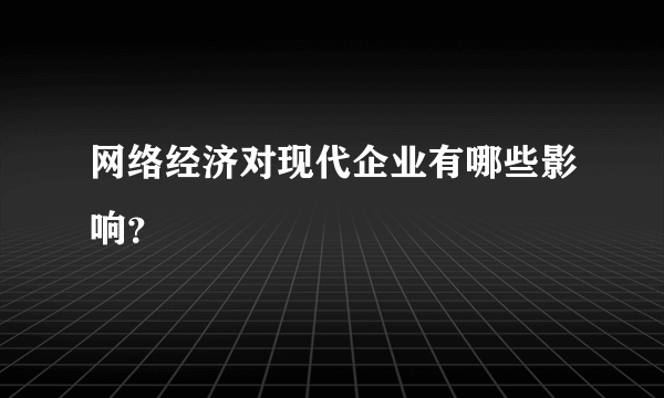 网络经济对现代企业有哪些影响？