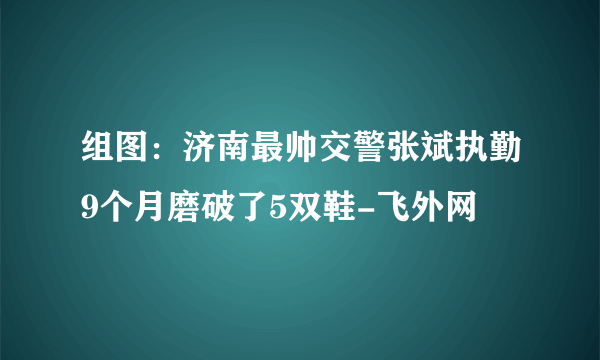 组图：济南最帅交警张斌执勤9个月磨破了5双鞋-飞外网