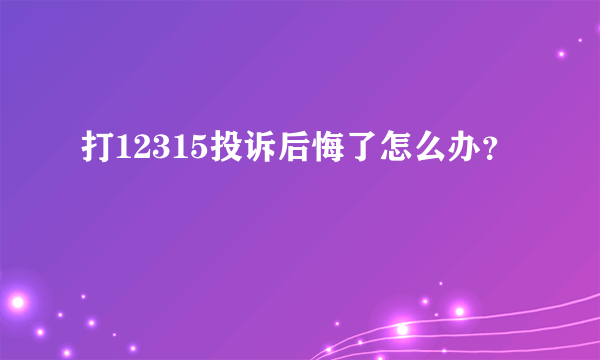 打12315投诉后悔了怎么办？