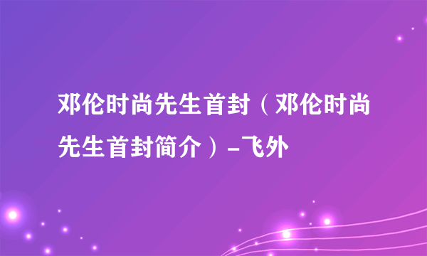 邓伦时尚先生首封（邓伦时尚先生首封简介）-飞外