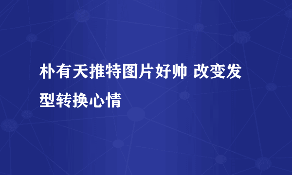 朴有天推特图片好帅 改变发型转换心情