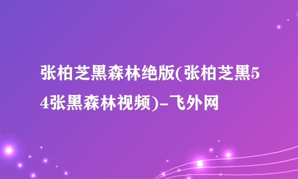 张柏芝黑森林绝版(张柏芝黑54张黑森林视频)-飞外网