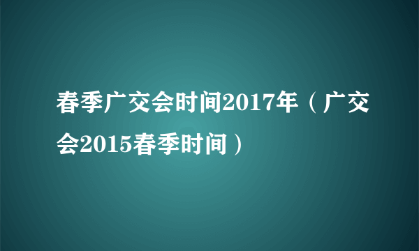 春季广交会时间2017年（广交会2015春季时间）