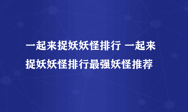 一起来捉妖妖怪排行 一起来捉妖妖怪排行最强妖怪推荐