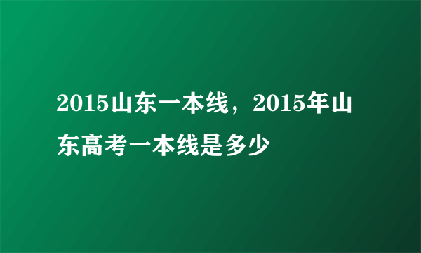 2015山东一本线，2015年山东高考一本线是多少