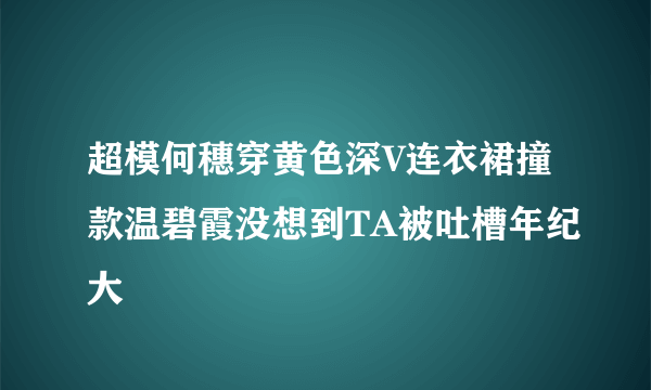 超模何穗穿黄色深V连衣裙撞款温碧霞没想到TA被吐槽年纪大