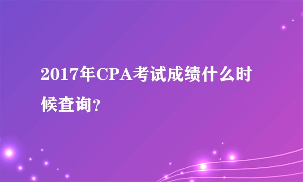 2017年CPA考试成绩什么时候查询？