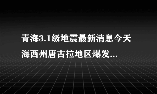 青海3.1级地震最新消息今天 海西州唐古拉地区爆发地震震感强