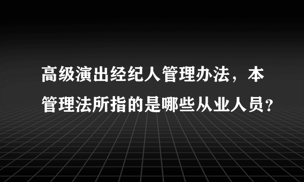 高级演出经纪人管理办法，本管理法所指的是哪些从业人员？