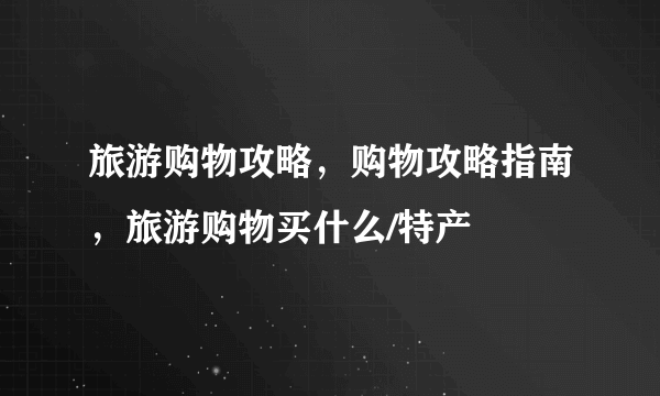 旅游购物攻略，购物攻略指南，旅游购物买什么/特产