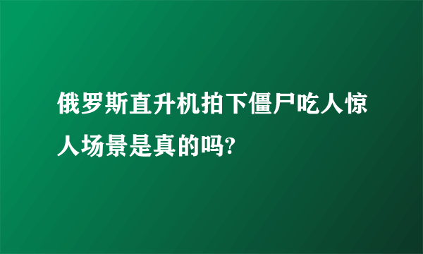 俄罗斯直升机拍下僵尸吃人惊人场景是真的吗?