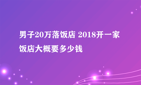 男子20万落饭店 2018开一家饭店大概要多少钱