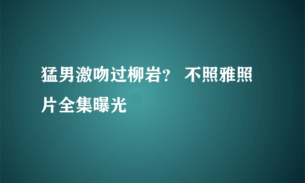 猛男激吻过柳岩？ 不照雅照片全集曝光